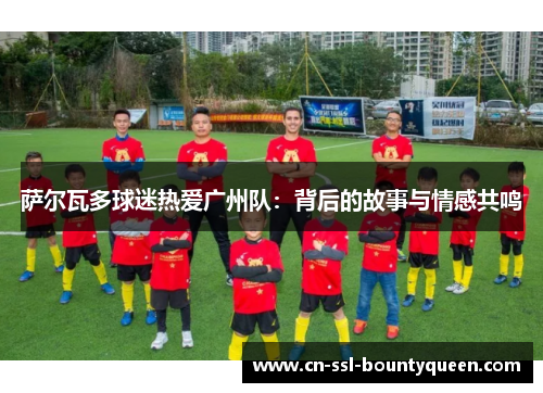 萨尔瓦多球迷热爱广州队：背后的故事与情感共鸣