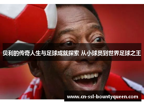 贝利的传奇人生与足球成就探索 从小球员到世界足球之王 贝利的传奇人生与足球成就探索 从小球员到世界足球之王