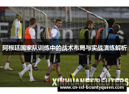 阿根廷国家队训练中的战术布局与实战演练解析