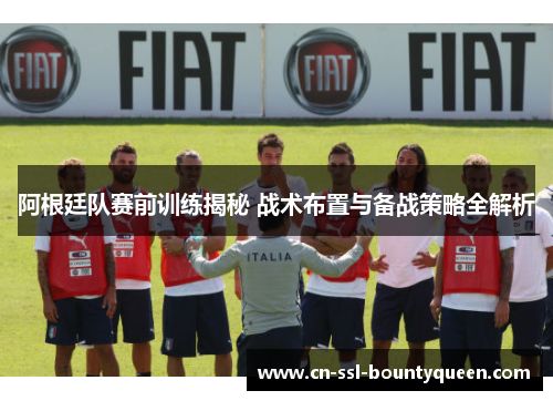 阿根廷队赛前训练揭秘 战术布置与备战策略全解析