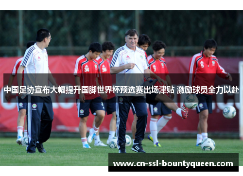 中国足协宣布大幅提升国脚世界杯预选赛出场津贴 激励球员全力以赴