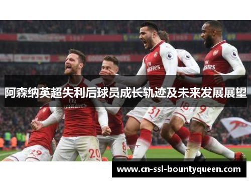 阿森纳英超失利后球员成长轨迹及未来发展展望